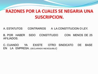 RAZONES POR LA CUALES SE NEGARIA UNA
            SUSCRIPCION.

A. ESTATUTOS   CONTRARIOS     A LA CONSTITUCION O LEY.

B. POR HABER    SIDO   CONSTITUIDO    CON MENOS DE 25
AFILIADOS.

C. CUANDO YA     EXISTE       OTRO SINDICATO   DE   BASE
EN LA EMPRESA. (DECLARADO INEXEQUIBLE)
 