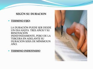 SEGÚN SU DURACION

 TERMINO FIJO:

 LA DURACIÓN PUEDE SER DESDE
 UN DIA HASTA TRES AÑOS Y SU
 RENOVACIÓN
 INDEFINIDAMENTE, PERO DE LA
 TERCERA EN ADELANTE SU
 DURACIÓN SERÁ DE MÍNIMOUN
 AÑO.

 TERMINO INDEFINIDO
 
