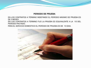 PERIODO DE PRUEBA
EN LOS CONTRATOS A TÉRMINO INDEFINIDO EL PERÍODO MÁXIMO DE PRUEBA ES
DE 2 MESES
EN LOS CONTRATOS A TERMINO FIJO LA PRUEBA ES EQUIVALENTE A LA 1/5 DEL
PERIODO PACTADO.
PARA EL SERVICIO DOMESTICO EL PERÍODO DE PRUEBA ES DE 15 DIAS.
 