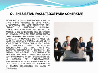 QUIENES ESTAN FACULTADOS PARA CONTRATAR

ESTAN FACULTADOS LOS MAYORES DE 18
AÑOS Y LOS MENORES DE EDAD PREVIA
AUTORIZACION DEL VICE MINISTERIO DEL
TRABAJO     O    AUTORIDAD     MUNICIPAL
COMPETENTE A SOLICITUD DE UNO DE LOS
PADRES, O EN SU DEFECTO DEL DEFENSOR
DE FAMILIA, PERO EN TODO CASO QUEDA
EXPRESAMENTE PROHIBIDO POR LA LEY
CONTRATAR A MENORES DE 15 AÑOS DE
EDAD. EL CONTRATO CON EL MENOR DE 15
AÑOS ESTA PROTEGIDO POR LA LEY Y SOLO
ES     APLICABLE    PARA     ACTIVIDADES
REMUNERADAS      DE    TIPO    ARTISTICO,
CULTURAL, RECREATIVO Y DEPORIVO.       EL
PATRON QUE CELEBRE      CONTRATOS CON
MENORES DE EDAD SERÁ SANCIONADO
ECONÓMICAMENTE O CON SUSPENCIÓN DE
LA    LICENCIA    DE    FUNCIONAMIENTO,
DEPENDIENDO DE SI ES REINCIDENTE O DE
LA GRAVEDAD DE LA FALTA. SE DEBEN TENER
EN CUENTA CONDICIONES DE SALUD Y
EDUCACIÓN
 