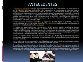ANTECEDENTES
   La Revolución Industrial dio origen a grados de explotación solo comparables con la esclavitud en
    sus formas más abusivas, sometiendo a los trabajadores a condiciones de esfuerzo, horario,
    peligros, enfermedades profesionales, falta de descanso y remuneración ínfima que no había
    sufrido, durante los siglos anteriores, el campesinado del que los trabajadores provenían en general.
    Se destacaba en ese cuadro la explotación inhumana del trabajo infantil, particularmente en la
    minería. Facilitaba toda esta situación la existencia de enormes contingentes de trabajadores
    desocupados cuya condición era aún más mísera, y que podían sustituir a cualquier asalariado que
    protestara por sus condiciones de trabajo.
   Fueron surgiendo en forma espontánea y esporádica diversos tipos de protestas, como las
    manifestaciones, la huelga, la ocupación de fábricas y el sabotaje, que precedieron a la formación de
    organizaciones de trabajadores (los sindicatos).
   El ejercicio del poder político por representantes de los sectores sociales beneficiarios de esta
    situación aseguraba su mantenimiento. En nombre de la libertad individual se sostenía que los
    Estados no debían legislar interfiriendo en la "libre contratación" entre empleadores y trabajadores.
    La intervención del Estado en los conflictos laborales se limitó durante mucho tiempo a la represión
    de las protestas, consideradas ilícitas, mediante la acción policial o militar.
   Durante el siglo XIX fueron naciendo diversas corrientes que desde ángulos distintos exigieron la
    intervención del Estado en defensa de los trabajadores, como las escuelas intervencionistas y las
    escuelas socialistas.
   Las escuelas intervencionistas quieren que el Estado proteja, por medio de una política adecuada, a
    las clases sociales perjudicadas con la libre distribución de la riqueza.
   El socialismo, particularmente en su desarrollo formulado por Karl Marx, procuraba sustituir la
    estructura capitalista por un régimen en que no existiera la propiedad privada de los medios de
    producción ni la explotación por unos seres humanos de la fuerza de trabajo de otros. El objeto del
    socialismo es la emancipación de los proletarios por obra revolucionaria de los mismos proletarios.
 