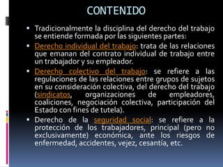 CONTENIDO
 Tradicionalmente la disciplina del derecho del trabajo
  se entiende formada por las siguientes partes:
 Derecho individual del trabajo: trata de las relaciones
  que emanan del contrato individual de trabajo entre
  un trabajador y su empleador.
 Derecho colectivo del trabajo: se refiere a las
  regulaciones de las relaciones entre grupos de sujetos
  en su consideración colectiva, del derecho del trabajo
  (sindicatos,   organizaciones      de    empleadores,
  coaliciones, negociación colectiva, participación del
  Estado con fines de tutela).
 Derecho de la seguridad social: se refiere a la
  protección de los trabajadores, principal (pero no
  exclusivamente) económica, ante los riesgos de
  enfermedad, accidentes, vejez, cesantía, etc.
 