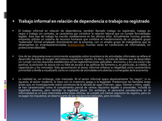  Trabajo informal en relación de dependencia o trabajo no registrado

   El trabajo informal en relación de dependencia, también llamado trabajo no registrado, trabajo en
    negro o trabajo sin contrato, se caracteriza por constituir la relación laboral que no cumple formalidades
    legales. Este tipo de trabajo ha crecido notablemente en los últimos años. Actualmente muchas grandes
    empresas utilizan un sistema de recursos humanos que combina el mantenimiento de un pequeño grupo
    "asalariado" formal empleado directamente por la empresa, con un amplio grupo de trabajadores que se
    desempeñan en empresastercerizadas (outsourcing), muchas veces en condiciones de informalidad, sin
    protecciones laborales.

   Una de las interpretaciones comúnmente aceptadas sobre la existencia de actividades informales se refiere al
    desarrollo de éstas al margen del sistema regulatorio vigente. Es decir, se trata de labores que se desarrollan
    sin cumplir con los requisitos establecidos en las reglamentaciones aplicables. Asimismo, y en una visión más
    positiva, la exclusión se asocia con su falta de acceso a las políticas de fomento y, en particular, al crédito, la
    capacitación y los mercados. Esta aproximación al sector informal enfatiza su ilegalidad como característica
    primordial y tiende a visualizarlo como un conjunto de actividades encubiertas o sumergidas de la economía.


   La realidad es, sin embargo, más matizada. Ni el sector informal opera absolutamente “en negro”, ni su
    opuesto, el sector moderno, lo hace con un irrestricto apego a la legalidad. Predominan las llamadas áreas
    grises que, en investigaciones sobre comienzos de la década de 1990 (Tokman, 1992; Tokman y Klein, 1996),
    se han caracterizado como el cumplimiento parcial de ciertos requisitos legales o procesales, incluida la
    ilegalidad absoluta, pero también la legalidad plena. Sin embargo, el panorama prevaleciente en la
    informalidad es un área intermedia entre estas últimas: se cumple con ciertos requisitos de registro, pero no
    se pagan los impuestos; se observa parte de las regulaciones laborales, pero no todas.
 