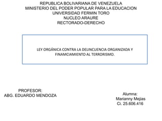 REPUBLICA BOLIVARIANA DE VENEZUELA
MINISTERIO DEL PODER POPULAR PARA LA EDUCACION
UNIVERSIDAD FERMIN TORO
NUCLEO ARAURE
RECTORADO-DERECHO
LEY ORGÁNICA CONTRA LA DELINCUENCIA ORGANIZADA Y
FINAMCIAMIENTO AL TERRORISMO.
Alumna:
Marianny Mejias
Ci. 25.606.416
PROFESOR:
ABG. EDUARDO MENDOZA
 