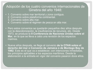 Adopción de los cuatro convenios internacionales de
Ginebra del año 1948:
• 1. Convenio sobre mar territorial y zona contigua.
2. Convenio sobre plataforma continental.
3. Convenio sobre alta mar.
4. Convenio sobre el régimen de pesca en alta mar.
• Pero estos convenios se quedarán pequeños diez años después
con la descolonización, la insuficiencia de recursos, etc. Desde
1973, se produce la II Conferencia de Naciones Unidas sobre el
Mar, en la que se lleva a cabo una revisión de los espacios
marinos.
• Nueve años después, se llega al convenio de la OTAN sobre el
derecho del mar o Convenio de Jamaica o de Montego Bay de
1982. Este es el que va a establecer, con intenciones inmediatas,
los principios aplicables a los espacios marítimos. Desde la
elaboración a la entrada en vigor del convenio pasaron doce años.
 