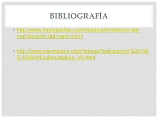 BIBLIOGRAFÍA
• http://www.monografias.com/trabajos44/derecho-del-
mar/derecho-del-mar4.shtml
• http://www.colombiaun.org/Historia/Participacion%20194
5-1995/Articulos/capitulo_VII.html
 
