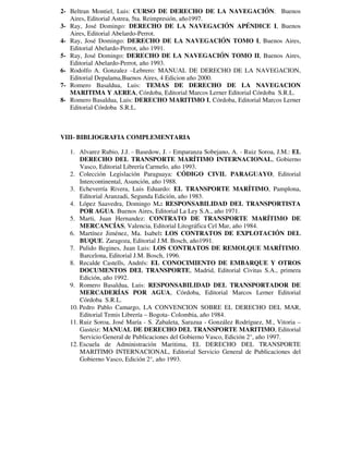 2- Beltran Montiel, Luis: CURSO DE DERECHO DE LA NAVEGACIÓN. Buenos 
Aires, Editorial Astrea, 5ta. Reimpresión, año1997. 
3- Ray, José Domingo: DERECHO DE LA NAVEGACIÓN APÉNDICE I, Buenos 
Aires, Editorial Abelardo-Perrot. 
4- Ray, José Domingo: DERECHO DE LA NAVEGACIÓN TOMO I, Buenos Aires, 
Editorial Abelardo-Perrot, año 1991. 
5- Ray, José Domingo: DERECHO DE LA NAVEGACIÓN TOMO II, Buenos Aires, 
Editorial Abelardo-Perrot, año 1993. 
6- Rodolfo A. Gonzalez –Lebrero: MANUAL DE DERECHO DE LA NAVEGACION, 
Editorial Depalama,Buenos Aires, 4 Edicion año 2000. 
7- Romero Basaldua, Luis: TEMAS DE DERECHO DE LA NAVEGACION 
MARITIMA Y AEREA, Córdoba, Editorial Marcos Lerner Editorial Córdoba S.R.L. 
8- Romero Basaldua, Luis: DERECHO MARITIMO I, Córdoba, Editorial Marcos Lerner 
Editorial Córdoba S.R.L. 
VIII- BIBLIOGRAFIA COMPLEMENTARIA 
1. Alvarez Rubio, J.J. - Basedow, J. - Emparanza Sobejano, A. - Ruiz Soroa, J.M.: EL 
DERECHO DEL TRANSPORTE MARÍTIMO INTERNACIONAL, Gobierno 
Vasco, Editorial Librería Carmelo, año 1993. 
2. Colección Legislación Paraguaya: CÓDIGO CIVIL PARAGUAYO, Editorial 
Intercontinental, Asunción, año 1988. 
3. Echeverría Rivera, Luis Eduardo: EL TRANSPORTE MARÍTIMO, Pamplona, 
Editorial Aranzadi, Segunda Edición, año 1983. 
4. López Saavedra, Domingo M.: RESPONSABILIDAD DEL TRANSPORTISTA 
POR AGUA. Buenos Aires, Editorial La Ley S.A., año 1971. 
5. Marti, Juan Hernandez: CONTRATO DE TRANSPORTE MARÍTIMO DE 
MERCANCÍAS, Valencia, Editorial Litográfica Cel Mar, año 1984. 
6. Martínez Jiménez, Ma. Isabel: LOS CONTRATOS DE EXPLOTACIÓN DEL 
BUQUE. Zaragoza, Editorial J.M. Bosch, año1991. 
7. Pulido Begines, Juan Luis: LOS CONTRATOS DE REMOLQUE MARÍTIMO. 
Barcelona, Editorial J.M. Bosch, 1996. 
8. Recalde Castells, Andrés: EL CONOCIMIENTO DE EMBARQUE Y OTROS 
DOCUMENTOS DEL TRANSPORTE, Madrid, Editorial Civitas S.A., primera 
Edición, año 1992. 
9. Romero Basaldua, Luis: RESPONSABILIDAD DEL TRANSPORTADOR DE 
MERCADERÍAS POR AGUA, Córdoba, Editorial Marcos Lerner Editorial 
Córdoba S.R.L. 
10. Pedro Pablo Camargo, LA CONVENCION SOBRE EL DERECHO DEL MAR, 
Editorial Temis Librería – Bogota- Colombia, año 1984. 
11. Ruiz Soroa, José María - S. Zabaleta, Sarazua - González Rodríguez, M., Vitoria – 
Gasteiz: MANUAL DE DERECHO DEL TRANSPORTE MARITIMO, Editorial 
Servicio General de Publicaciones del Gobierno Vasco, Edición 2°, año 1997. 
12. Escuela de Administración Maritima, EL DERECHO DEL TRANSPORTE 
MARITIMO INTERNACIONAL, Editorial Servicio General de Publicaciones del 
Gobierno Vasco, Edición 2°, año 1993. 
 