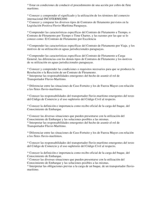 * Estar en condiciones de conducir el procedimiento de una acción por cobro de flete 
marítimo. 
* Conocer y comprender el significado y la utilización de los términos del comercio 
internacional INCOTERMS2000 
* Conocer y comparar los diversos tipos de Contratos de fletamento previstos en la 
Legislación Positiva Fluvio-Marítima Paraguaya. 
* Comprender las características específicas del Contrato de Fletamento a Tiempo, o 
Contrato de Fletamento por Tiempo o Time Charter, y las razones por las que se lo 
conoce como: El Contrato de Fletamento por Excelencia 
* Comprender las características específicas del Contrato de Fletamento por Viaje, y los 
motivos de su utilización en aguas jurisdiccionales paraguayas. 
* Comprender las características específicas del Contrato de Fletamento a Carga 
General, las diferencias con los demás tipos de Contratos de Fletamento y los motivos 
de su utilización en aguas jurisdiccionales paraguayas. 
* Conocer y comprender las condiciones o requisitos necesarios para que se produzca la 
Resolución o la Rescisión de un Contrato de Fletamento. 
* Interpretar las responsabilidades emergentes del hecho de asumir el rol de 
Transportador Fluvio-Marítimo. 
* Diferenciar entre las situaciones de Caso Fortuito y los de Fuerza Mayor con relación 
a los fletes fluvio-marítimos. 
* Conocer las responsabilidades del transportador fluvio-marítimo emergentes del texto 
del Código de Comercio y el uso supletorio del Código Civil al respecto. 
* Conocer la definición e importancia como recibo oficial de la carga del buque, del 
Conocimiento de Embarque. 
* Conocer las diversas situaciones que pueden presentarse con la utilización del 
Conocimiento de Embarque y las soluciones posibles a las mismas. 
* Interpretar las responsabilidades emergentes del hecho de asumir el rol de 
Transportador Fluvio-Marítimo. 
* Diferenciar entre las situaciones de Caso Fortuito y los de Fuerza Mayor con relación 
a los fletes fluvio-marítimos. 
* Conocer las responsabilidades del transportador fluvio-marítimo emergentes del texto 
del Código de Comercio y el uso supletorio del Código Civil al respecto. 
* Conocer la definición e importancia como recibo oficial de la carga del buque, del 
Conocimiento de Embarque. 
* Conocer las diversas situaciones que pueden presentarse con la utilización del 
Conocimiento de Embarque y las soluciones posibles a las mismas. 
* Interpretar las obligaciones previas a la carga de un buque, de un transportador fluvio-marítimo. 
 