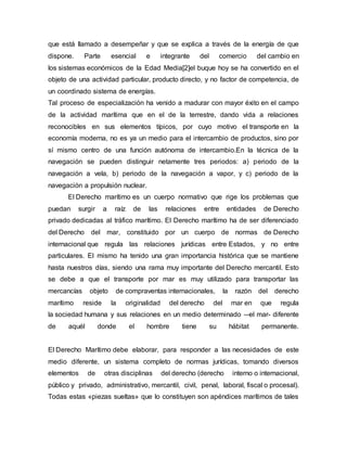que está llamado a desempeñar y que se explica a través de la energía de que
dispone. Parte esencial e integrante del comercio del cambio en
los sistemas económicos de la Edad Media[2]el buque hoy se ha convertido en el
objeto de una actividad particular, producto directo, y no factor de competencia, de
un coordinado sistema de energías.
Tal proceso de especialización ha venido a madurar con mayor éxito en el campo
de la actividad marítima que en el de la terrestre, dando vida a relaciones
reconocibles en sus elementos típicos, por cuyo motivo el transporte en la
economía moderna, no es ya un medio para el intercambio de productos, sino por
sí mismo centro de una función autónoma de intercambio.En la técnica de la
navegación se pueden distinguir netamente tres periodos: a) periodo de la
navegación a vela, b) periodo de la navegación a vapor, y c) periodo de la
navegación a propulsión nuclear.
El Derecho marítimo es un cuerpo normativo que rige los problemas que
puedan surgir a raíz de las relaciones entre entidades de Derecho
privado dedicadas al tráfico marítimo. El Derecho marítimo ha de ser diferenciado
del Derecho del mar, constituido por un cuerpo de normas de Derecho
internacional que regula las relaciones jurídicas entre Estados, y no entre
particulares. El mismo ha tenido una gran importancia histórica que se mantiene
hasta nuestros días, siendo una rama muy importante del Derecho mercantil. Esto
se debe a que el transporte por mar es muy utilizado para transportar las
mercancías objeto de compraventas internacionales, la razón del derecho
marítimo reside la originalidad del derecho del mar en que regula
la sociedad humana y sus relaciones en un medio determinado —el mar- diferente
de aquél donde el hombre tiene su hábitat permanente.
El Derecho Marítimo debe elaborar, para responder a las necesidades de este
medio diferente, un sistema completo de normas jurídicas, tomando diversos
elementos de otras disciplinas del derecho (derecho interno o internacional,
público y privado, administrativo, mercantil, civil, penal, laboral, fiscal o procesal).
Todas estas «piezas sueltas» que lo constituyen son apéndices marítimos de tales
 