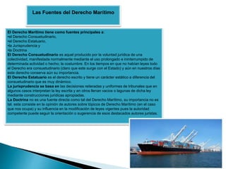 El Derecho Marítimo tiene como fuentes principales a:
•el Derecho Consuetudinario,
•el Derecho Estatuario,
•la Jurisprudencia y
•la Doctrina
El Derecho Consuetudinario es aquel producido por la voluntad jurídica de una
colectividad, manifestada normalmente mediante el uso prolongado e ininterrumpido de
determinada actividad o hecho; la costumbre. En los tiempos en que no habían leyes todo
el Derecho era consuetudinario (claro que este surge con el Estado) y aún en nuestros días
este derecho conserva aún su importancia.
El Derecho Estatuario es el derecho escrito y tiene un carácter estático a diferencia del
consuetudinario que es muy dinámico.
La jurisprudencia se basa en las decisiones reiteradas y uniformes de tribunales que en
algunos casos interpretan la ley escrita y en otros llenan vacios o lagunas de dicha ley
mediante construcciones jurídicas apropiadas.
La Doctrina no es una fuente directa como tal del Derecho Marítimo, su importancia no es
tal, esta consiste en la opinión de autores sobre tópicos de Derecho Marítimo (en el caso
que nos ocupa) y su influencia en la modificación de leyes vigentes pues la autoridad
competente puede seguir la orientación o sugerencia de esos destacados autores juristas.
Las Fuentes del Derecho Marítimo
 