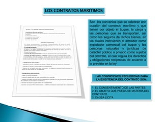 Son los convenios que se celebran con
ocasión del comercio marítimo y que
tienen por objeto el buque, la carga y
las personas que se transportan, así
como los seguros de dichos bienes, en
los cuales intervienen el armador como
explotador comercial del buque y las
personas naturales y jurídicas de
carácter público o privado como sujetos
del contrato, el cual regula los derechos
y obligaciones reciprocas de acuerdo a
lo previsto en la ley
LOS CONTRATOS MARITIMOS
LAS CONDICIONES REQUERIDAS PARA
LA EXISITENCIA DEL CONTRATO SON:
1. EL CONSENTIMIENTO DE LAS PARTES
2 .EL OBJETO QUE PUEDA SE MATERIA DEL
CONTRATO
3 .CAUSA LÍCITA
 