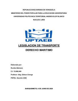 REPUBLICA BOLIVARIANA DE VENEZUELA
MINISTERIO DEL PODER POPULAR PARA LA EDUCACION UNIVERSITARIA
UNIVERSIDAD POLITECNICA TERRITORIAL ANDRES ELOY BLANCO
NUCLEO- LARA
LEGISLACION DE TRANSPORTE
DERECHO MARITIMO
Elaborado por:
Rumbo Ildemaro
C.I: 15.886.460
Profesor: Abg. Edison Uranga
PNFDL. Sección 2300
BARQUISIMETO, 6 DE JUNIO DE 2020
 