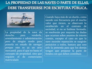 La propiedad de la nave da
derecho para venderla,
arrendamiento o administración
pero de ningún modo para
ponerla en estado de navegar
porque este es ya un acto
mercantil, para el que no basta el
concepto de propiedad, sino que
requiere el de comerciante
matriculado
Cuando haya más de un dueño, como
sucede con frecuencia por el mucho
valor que tienen, se observará lo
establecido en el contrato de
sociedad, si no se hubiese formado,
se resolverán por mayoría las dudas
que ocurran sobre asuntos de interés
común, excepto el caso en que la
nave necesite reparación se surgirán
perjuicios a todos, bastara que uno
solo la pretenda para que los demás
tengan que preparar la parte de
fondos con que deben contribuir.
 