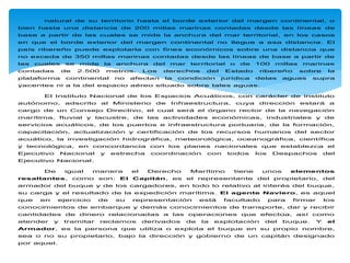 natural de su territorio hasta el borde exterior del margen continental, o
bien hasta una distancia de 200 millas marinas contadas desde las líneas de
base a partir de las cuales se mide la anchura del mar territorial, en los casos
en que el borde exterior del margen continental no llegue a esa distancia. El
país ribereño puede explotarla con fines económicos sobre una distancia que
no exceda de 350 millas marinas contadas desde las líneas de base a partir de
las cuales se mide la anchura del mar territorial o de 100 millas marinas
contadas de 2.500 metros. Los derechos del Estado ribereño sobre la
plataforma continental no afectan la condición jurídica delas aguas supra
yacentes ni a la del espacio aéreo situado sobre tales aguas.
El Instituto Nacional de los Espacios Acuáticos, con carácter de instituto
autónomo, adscrito al Ministerio de Infraestructura, cuya dirección estará a
cargo de un Consejo Directivo, el cual será el órgano rector de la navegación
marítima, fluvial y lacustre, de las actividades económicas, industriales y de
servicios acuáticos, de los puertos e infraestructura portuaria, de la formación,
capacitación, actualización y certificación de los recursos humanos del sector
acuático, la investigación hidrográfica, meteorológica, oceanográfica, científica
y tecnológica, en concordancia con los planes nacionales que establezca el
Ejecutivo Nacional y estrecha coordinación con todos los Despachos del
Ejecutivo Nacional.
De igual manera el Derecho Marítimo tiene unos elementos
resaltantes, como son: El Capitán, es el representante del propietario, del
armador del buque y de los cargadores, en todo lo relativo al interés del buque,
su carga y el resultado de la expedición marítima. El agente Naviero, es aquel
que en ejercicio de su representación está facultado para firmar los
conocimientos de embarque y demás conocimientos de transporte, dar y recibir
cantidades de dinero relacionadas a las operaciones que efectúa, así como
atender y tramitar reclamos derivados de la explotación del buque. Y el
Armador, es la persona que utiliza o explota el buque en su propio nombre,
sea o no su propietario, bajo la dirección y gobierno de un capitán designado
por aquel.
 