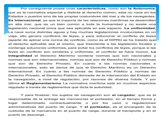 Por consiguiente posee unas características, como son la Autonomía,
que es la normativa especial y distinta al derecho común, esta no nace en los
Estados o puertos sino de las propias costumbres del mar y de los navegantes.
Es Internacional, ya que la mayoría de las relaciones marítimas se desarrollan
en alta mar, que es un bien común a toda la humanidad y no existe una
legislación nacional única que sea aplicable en ese espacio. La uniformidad,
La nave surca distintas aguas y hay muchas legislaciones involucradas en un
viaje, ello genera conflictos de leyes, y para solucionar el conflicto de leyes
(aparte de aplicar una norma de conflicto, como es el DIPRI) se ha tratado que
el derecho aplicable sea el mismo, que trascienda a las legislación locales y
contenga soluciones uniformes, para evitar los conflictos de leyes, porque si las
leyes en conflicto son similares y uniformes, el conflicto se hace inocuo. La
Integralidad el Derecho Marítimo contiene normas que son nacionales y
normas que son internacionales, normas que son de Derecho Público y normas
que son de Derecho Privado. En cuanto a las normas nacionales e
internacionales, esto se deriva de que el Derecho Marítimo es un Derecho
Internacional. En cuanto a las normas de Derecho Público y normas de
Derecho Privado, el Derecho Público derivada de la intervención del Estado en
la navegación, a nivel de regulación, por razones de diversa índole. Y por
última el Reglamentarismo La normativa marítima está en muchos aspectos
regulado a través de reglamentos que dicta la autoridad.
Y para finalizar, los sujetos de navegación son el cargador, que es el
responsable de la entrega las mercancías al porteador, en el tiempo forma y
lugar determinado contractualmente o por los usos o regulaciones
administrativas del puerto de carga. Y el porteador, es el encargado de la
custodia de la mercancía en el puerto de carga, durante el transporte y en el
puerto de descarga.
 