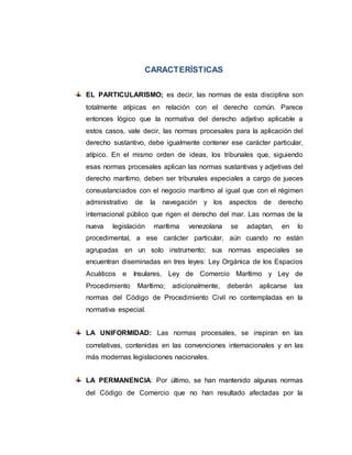 CARACTERÍSTICAS
EL PARTICULARISMO; es decir, las normas de esta disciplina son
totalmente atípicas en relación con el derecho común. Parece
entonces lógico que la normativa del derecho adjetivo aplicable a
estos casos, vale decir, las normas procesales para la aplicación del
derecho sustantivo, debe igualmente contener ese carácter particular,
atípico. En el mismo orden de ideas, los tribunales que, siguiendo
esas normas procesales aplican las normas sustantivas y adjetivas del
derecho marítimo, deben ser tribunales especiales a cargo de jueces
consustanciados con el negocio marítimo al igual que con el régimen
administrativo de la navegación y los aspectos de derecho
internacional público que rigen el derecho del mar. Las normas de la
nueva legislación marítima venezolana se adaptan, en lo
procedimental, a ese carácter particular, aún cuando no están
agrupadas en un solo instrumento; sus normas especiales se
encuentran diseminadas en tres leyes: Ley Orgánica de los Espacios
Acuáticos e Insulares, Ley de Comercio Marítimo y Ley de
Procedimiento Marítimo; adicionalmente, deberán aplicarse las
normas del Código de Procedimiento Civil no contempladas en la
normativa especial.
LA UNIFORMIDAD: Las normas procesales, se inspiran en las
correlativas, contenidas en las convenciones internacionales y en las
más modernas legislaciones nacionales.
LA PERMANENCIA: Por último, se han mantenido algunas normas
del Código de Comercio que no han resultado afectadas por la
 