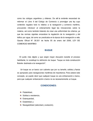como los códigos argentinos y chilenos. De allí la evidente necesidad de
reformar el Libro II del Código de Comercio o promulgar una ley cuyo
contenido regulara todo lo relativo a la navegación y comercio marítimo,
procurando introducir al ordenamiento legal las innovaciones sobre la
materia, así como también tratando de crear una uniformidad de criterios; ya
que las normas vigentes encaraban la regulación de la navegación y del
tráfico por agua, tal como se practicaba en la época de la navegación a vela.
Gaceta Oficial N° 38.351 de fecha 05 de enero del 2006, LEY DE
COMERCIO MARITIMO
BUQUE
El punto más álgido y que exigió mayor discusión durante el proceso
habilitante, lo constituyó la definición de buque: "buque es toda construcción
flotante destinada a la navegación".
Un buque es un barco con cubierta que por su tamaño, solidez y fuerza
es apropiado para navegaciones marítimas de importancia. Para aclarar este
concepto, se puede decir que cualquier buque es una embarcación o barco,
pero que cualquier embarcación o barco no es necesariamente un buque.
CONDICIONES:
Flotabilidad,
Solidez o resistencia,
Estanqueidad,
Estabilidad, y
Navegabilidad (velocidad y evolución).
 
