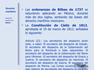 Derecho marítimo Las  ordenanzas de Bilbao de 1737  se estuvieron aplicando en México, durante más de dos siglos, sentando las bases del derecho marítimo mexicano. La  Constitución de Cádiz de 1812 , aprobada el 19 de marzo de 1812, señalaba lo siguiente: Artículo 222.- Los secretarios del despacho serán siete, a saber: El secretario del despacho de Estado. El secretario del despacho de la Gobernación del Reino para la Península e Islas adyacentes. El secretario del despacho de la Gobernación del Reino para Ultramar. El secretario del despacho de Gracia y Justicia. El secretario del despacho de Hacienda. El secretario del despacho de Guerra. El secretario del despacho de Marina. Las Cortes sucesivas harán en este sistema de secretarías del despacho la variación que la experiencia o las circunstancias exijan. Evolución  Histórica en  México . 
