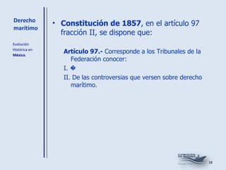 Derecho marítimo Constitución de 1857 , en el artículo 97 fracción II, se dispone que:  Artículo 97.-  Corresponde a los Tribunales de la Federación conocer: I. � II. De las controversias que versen sobre derecho marítimo. Evolución  Histórica en  México . 