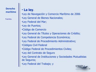 Derecho marítimo La ley . Ley de Navegación y Comercio Marítimo de 2006 Ley General de Bienes Nacionales; Ley Federal del Mar; Ley de Puertos; Código de Comercio  Ley General de Títulos y Operaciones de Crédito; Ley Federal de Competencia Económica; Ley Federal de Procedimiento Administrativo; Códigos Civil Federal  Código Federal de Procedimientos Civiles; Ley del Contrato de Seguro  Ley General de Instituciones y Sociedades Mutualistas de Seguros; Ley Federal del Trabajo; y Fuentes. 