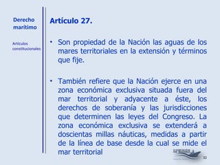 Derecho marítimo Artículo 27.   Son propiedad de la Nación las aguas de los mares territoriales en la extensión y términos que fije. También refiere que la Nación ejerce en una zona económica exclusiva situada fuera del mar territorial y adyacente a éste, los derechos de soberanía y las jurisdicciones que determinen las leyes del Congreso. La zona económica exclusiva se extenderá a doscientas millas náuticas, medidas a partir de la línea de base desde la cual se mide el mar territorial Artículos constitucionales 