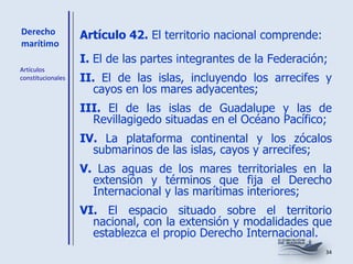 Derecho marítimo Artículo 42.  El territorio nacional comprende: I.  El de las partes integrantes de la Federación; II.  El de las islas, incluyendo los arrecifes y cayos en los mares adyacentes; III.  El de las islas de Guadalupe y las de Revillagigedo situadas en el Océano Pacífico; IV.  La plataforma continental y los zócalos submarinos de las islas, cayos y arrecifes; V.  Las aguas de los mares territoriales en la extensión y términos que fija el Derecho Internacional y las marítimas interiores; VI.  El espacio situado sobre el territorio nacional, con la extensión y modalidades que establezca el propio Derecho Internacional. Artículos constitucionales 