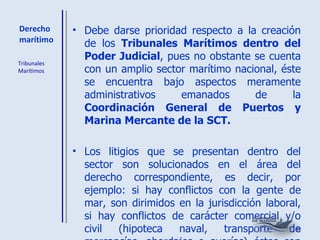 Derecho marítimo Debe darse prioridad respecto a la creación de los  Tribunales Marítimos dentro del Poder Judicial , pues no obstante se cuenta con un amplio sector marítimo nacional, éste se encuentra bajo aspectos meramente administrativos emanados de la  Coordinación General de Puertos y Marina Mercante de la SCT. Los litigios que se presentan dentro del sector son solucionados en el área del derecho correspondiente, es decir, por ejemplo: si hay conflictos con la gente de mar, son dirimidos en la jurisdicción laboral, si hay conflictos de carácter comercial y/o civil (hipoteca naval, transporte de mercancías, abordajes o averías) éstos son resueltos por la jurisdicción civil ordinaria (juzgados de Distrito), que desconocen la naturaleza del Derecho Marítimo. Tribunales Marítimos 