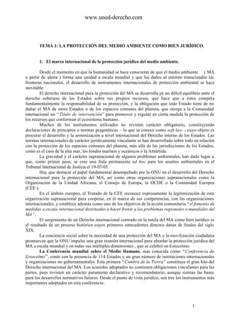 www.uned-derecho.com



       TEMA 1: LA PROTECCIÓN DEL MEDIO AMBIENTE COMO BIEN JURÍDICO.


       1. El marco internacional de la protección jurídica del medio ambiente.

        Desde el momento en que la humanidad se hace consciente de que el medio ambiente ( MA
a partir de ahora ) forma una unidad a escala mundial y que los daños al entorno transcienden las
fronteras nacionales, el desarrollo de instrumentos internacionales de protección ambiental se hace
inevitable.
        El derecho internacional para la protección del MA se desarrolla en un difícil equilibrio entre el
derecho soberano de los Estados sobre sus propios recursos, que hace que a éstos competa
fundamentalmente la responsabilidad de su protección, y la obligación que todo Estado tiene de no
dañar el MA de otros Estados o de los espacios comunes del planeta, que otorga a la Comunidad
internacional un “Título de intervención” para promover y regular en cierta medida la protección de
los recursos que conforman el ecosistema humano.
        Muchos de los instrumentos utilizados no revisten carácter obligatorio, constituyendo
declaraciones de principios o normas pragmáticas – lo que se conoce como soft law -, cuyo objeto es
procurar el desarrollo y la armonización a nivel internacional del Derecho interno de los Estados. Las
normas internacionales de carácter jurídicamente vinculante se han desarrollado sobre todo en relación
con la protección de los espacios comunes del planeta, más allá de las jurisdicciones de los Estados,
como es el caso de la alta mar, los fondos marinos y oceánicos o la Antártida.
        La gravedad y el carácter supranacional de algunos problemas ambientales, han dado lugar a
que, como primer paso, se cree una Sala permanente ad hoc para los asuntos ambientales en el
Tribunal Internacional de Justicia el 19-07-03.
        Hay que destacar el papel fundamental desempeñado por la ONU en el desarrollo del Derecho
internacional para la protección del MA, así como otras organizaciones supranacionales como la
Organización de la Unidad Africana, el Consejo de Europa, la OCDE o la Comunidad Europea
(CEE ).
        En el ámbito europeo, el Tratado de la CEE reconoce expresamente la legitimización de esta
organización supranacional para cooperar, en el marco de sus competencias, con las organizaciones
internacionales, y establece además como uno de los objetivos de la acción comunitaria “el fomento de
medidas a escala internacional destinadas a hacer frente a los problemas regionales o mundiales del
MA”.
        El surgimiento de un Derecho internacional centrado en la tutela del MA como bien jurídico es
el resultado de un proceso histórico cuyos primeros antecedentes directos datan de finales del siglo
XIX.
        La conciencia social sobre la necesidad de una protección del MA y la movilización ciudadana
promueven que la ONU impulse una gran reunión internacional para abordar la protección jurídica del
MA a escala mundial y en todas sus múltiples dimensiones , que se celebró en Estocolmo.
        La Conferencia mundial sobre el Medio Humano, más conocida como “Conferencia de
Estocolmo”, contó con la presencia de 114 Estados y un gran número de instituciones internacionales
y organizaciones no gubernamentales. Esta primera “Cumbre de la Tierra” constituye el gran hito del
Derecho internacional del MA. Los acuerdos adoptados no contienen obligaciones vinculantes para las
partes, pues revisten un carácter puramente declarativo y recomendatorio, aunque sientan las bases
para los desarrollos normativos futuros. Desde el punto de vista jurídico, son tres los instrumentos más
importantes adoptados en esta conferencia:




                                                                                             1
 