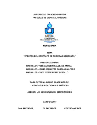 UNIVERSIDAD FRANCISCO GAVIDIA
FACULTAD DE CIENCIAS JURÍDICAS
MONOGRAFÍA
TEMA
“EFECTOS DEL CONTRATO DE SOCIEDAD MERCANTIL”
PRESENTADO POR:
BACHILLER: YESENIA NOEMI CALLEJAS AMAYA
BACHILLER: JOANA JAMILETTE CARRILLO ALFARO
BACHILLER: CINDY IVETTE PEREZ REBOLLO
PARA OPTAR AL GRADO ACADÉMICO DE:
LICENCIATURA EN CIENCIAS JURÍDICAS
ASESOR: LIC. JOSÉ SALOMÓN BENÍTEZ REYES
MAYO DE 2007
SAN SALVADOR EL SALVADOR CENTROAMÉRICA
 