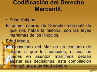Codificación del Derecho Mercantil. Edad Antigua El primer cuerpo de Derecho mercantil de que nos habla la historia, son las leyes marítimas de los Rhodios.  Edad Media. El Consulado del Mar es un conjunto de reglas a que los cónsules, o sea los jueces en asuntos marítimos debían ajustar sus decisiones, esta compilación alcanzó una autoridad célebre. 