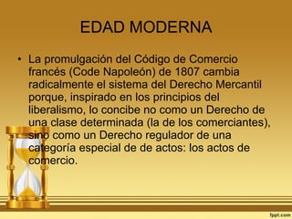 EDAD MODERNA La promulgación del Código de Comercio francés (Code Napoleón) de 1807 cambia radicalmente el sistema del Derecho Mercantil porque, inspirado en los principios del liberalismo, lo concibe no como un Derecho de una clase determinada (la de los comerciantes), sino como un Derecho regulador de una categoría especial de de actos: los actos de comercio. 
