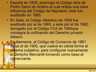 España en 1829, promulgó el Código obra de Pedro Sainz de Andino el cual refleja una clara influencia del Código de Napoleón; este fue sustituido en 1885. En Italia, el Código Albertino de 1829 fue sustituido por el de 1865, y este por el de 1882, derogado por el Código Civil de 1984que consagra la unificación del Derecho privado italiano. En Alemania, al Código de Comercio de 1861 sigue el de 1900, que vuelve en cierta forma al sistema subjetivo, para configurar nuevamente al Derecho Mercantil tomando como base al comerciante. 
