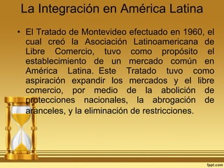 La Integración en América Latina El Tratado de Montevideo efectuado en 1960, el cual creó la Asociación Latinoamericana de Libre Comercio, tuvo como propósito el establecimiento de un mercado común en América Latina.  Este Tratado tuvo como aspiración expandir los mercados y el libre comercio, por medio de la abolición de protecciones nacionales, la abrogación de aranceles, y la eliminación de restricciones.   