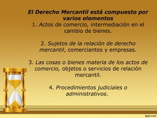 El Derecho Mercantil está compuesto por varios elementos 1.  Actos de comercio,  intermediación en el cambio de bienes. 2.  Sujetos de la relación de derecho mercantil , comerciantes y empresas. 3.  Las cosas o bienes materia de los actos de comercio,  objetos o servicios de relación mercantil. 4.  Procedimientos judiciales o administrativos .  