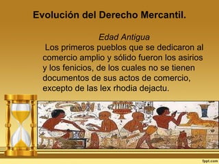 Evolución del Derecho Mercantil. Edad Antigua Los primeros pueblos que se dedicaron al comercio amplio y sólido fueron los asirios y los fenicios, de los cuales no se tienen documentos de sus actos de comercio, excepto de las lex rhodia dejactu. 
