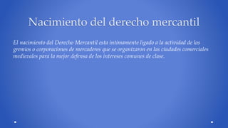 Nacimiento del derecho mercantil 
El nacimiento del Derecho Mercantil esta íntimamente ligado a la actividad de los 
gremios o corporaciones de mercaderes que se organizaron en las ciudades comerciales 
medievales para la mejor defensa de los intereses comunes de clase. 
 