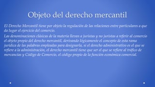 Objeto del derecho mercantil 
El Derecho Mercantil tiene por objeto la regulación de las relaciones entre particulares a que 
da lugar el ejercicio del comercio. 
Las denominaciones clásicas de la materia llevan a juristas y no juristas a referir al comercio 
el objeto propio del derecho mercantil, derivando lógicamente el concepto de esta rama 
jurídica de las palabras empleadas para designarla, si el derecho administrativo es el que se 
refiere a la administración, el derecho mercantil tiene que ser el que se refiere al tráfico de 
mercancías y Código de Comercio, el código propio de la función económica comercial. 
 