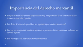 Importancia del derecho mercantil 
 Porque entre las actividades profesionales hay una profesión, la del comerciante que 
requiere un derecho especial. 
 Los Actos de comercio que deben ser regulados por un derecho especial. 
 Por que en la economía moderna hay unos organismos, las empresas que reclaman un 
derecho especia 
 Por que regula las relaciones entre comerciantes 
 