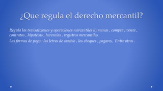 ¿Que regula el derecho mercantil? 
Regula las transacciones y operaciones mercantiles humanas , compra , venta , 
contratos , hipotecas , herencias , registros mercantiles 
Las formas de pago : las letras de cambio , los cheques , pagares, Entre otros . 
 
