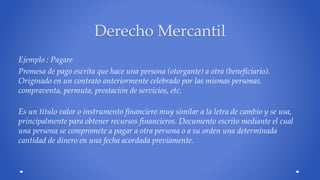 Derecho Mercantil 
Ejemplo : Pagare 
Promesa de pago escrita que hace una persona (otorgante) a otra (beneficiario). 
Originado en un contrato anteriormente celebrado por las mismas personas. 
compraventa, permuta, prestación de servicios, etc. 
Es un título valor o instrumento financiero muy similar a la letra de cambio y se usa, 
principalmente para obtener recursos financieros. Documento escrito mediante el cual 
una persona se compromete a pagar a otra persona o a su orden una determinada 
cantidad de dinero en una fecha acordada previamente. 
 
