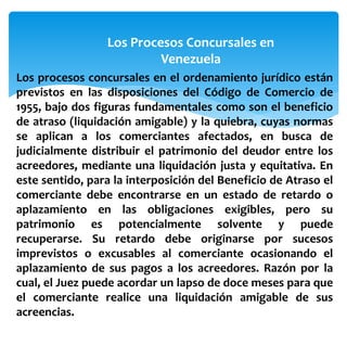Los Procesos Concursales en
Venezuela
Los procesos concursales en el ordenamiento jurídico están
previstos en las disposiciones del Código de Comercio de
1955, bajo dos figuras fundamentales como son el beneficio
de atraso (liquidación amigable) y la quiebra, cuyas normas
se aplican a los comerciantes afectados, en busca de
judicialmente distribuir el patrimonio del deudor entre los
acreedores, mediante una liquidación justa y equitativa. En
este sentido, para la interposición del Beneficio de Atraso el
comerciante debe encontrarse en un estado de retardo o
aplazamiento en las obligaciones exigibles, pero su
patrimonio es potencialmente solvente y puede
recuperarse. Su retardo debe originarse por sucesos
imprevistos o excusables al comerciante ocasionando el
aplazamiento de sus pagos a los acreedores. Razón por la
cual, el Juez puede acordar un lapso de doce meses para que
el comerciante realice una liquidación amigable de sus
acreencias.
 