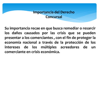Importancia del Derecho
Concursal
Su importancia recae en que busca remediar o resarcir
los daños causados por las crisis que se pueden
presentar a los comerciantes , con el fin de proteger la
economía nacional a través de la protección de los
intereses de los múltiples acreedores de un
comerciante en crisis económica.
 