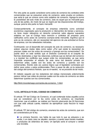 Por otra parte se puede considerar como actos de comercio los contratos entre
comerciantes que se presumen actos de comercio, salvo prueba en contrario,
que sería lo que se conoce como acto subjetivo de comercio. Agrega la norma
la posibilidad del acto mixto de comercio, esto es aquel que es mercantil para
una de las partes, de modo tal que se regirá por las disposiciones del Código,
aunque para la otra parte no fuere mercantil.
Consecuentemente, el concepto de empresa entendida como actividad
económica organizada para la producción e intercambio de bienes y servicios,
no tiene mayor relevancia en derecho comercial, salvo algunos supuestos
aislados en que el Código hace mención a contratos de empresa para
calificarlos como actos de comercio (compra-venta mercantil). Significa que el
acto es de comercio, ello sin necesidad del ejercicio de una actividad en forma
de empresa, con las salvedades indicadas.
Continuando con el desarrollo del concepto de acto de comercio, es necesario
aclarar algunas dudas tales como saber ¿Por qué existe la necesidad de
precisar cuales son los actos de comercio y quienes son los comerciantes?. Se
podría decir en este sentido que el Derecho Comercial es el conjunto de
Normas destinadas a regir las relaciones Jurídicas que se derivan del comercio
y a resolver los conflictos que surgen entre los comerciantes, ya que seria
imposible emprender el estudio de esta rama del derecho privado sin
determinar antes, cuales son los actos de comercio y quienes son los
comerciantes. Siendo esto así, parece lógico que el legislador comenzara por
definir esos actos y estos profesionales. Pero a pesar de ello, en la redacción
del código del comercio francés, que es el nuestro, no se procedió de tal modo.
El método seguido por los redactores del código mencionado anteriormente
parece indicar que antes de precisar cuales son los actos de comercio se debe
determinar quienes son los comerciantes.
http://html.rincondelvago.com/actos-de-comercio_1.html
1.6 EL ARTICULO 75 DEL CODIGO DE COMERCIO
El artículo 75º del Código de Comercio, el cual contempla todas aquellos actos
que se consideran por la ley como actos de comercio, es importante
mencionar, que el análisis, se realizar por fracción abarcando las 24 fracciones
con que este artículo cuenta, tratando de ejemplificar cada fracción lo mejor
posible.
El artículo 75º del código de comercio, enumera los actos de comercio, que son
así considerados por la ley.
La primera fracción, nos habla de que todo lo que se adquiera o se
venda, o en dado caso se alquilen, siempre y cuando sean bienes muebles,
o productos de obtenidos de estos. Un ejemplo sería el comprar o vender
una bicicleta.
 