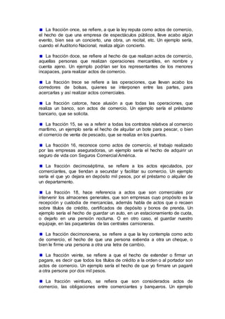 La fracción once, se refiere, a que la ley reputa como actos de comercio,
el hecho de que una empresa de espectáculos públicos, lleve acabo algún
evento, bien sea un concierto, una obra, un recital, etc. Un ejemplo sería,
cuando el Auditorio Nacional, realiza algún concierto.
La fracción doce, se refiere al hecho de que realizan actos de comercio,
aquellas personas que realizan operaciones mercantiles, en nombre y
cuenta ajeno. Un ejemplo podrían ser los representantes de los menores
incapaces, para realizar actos de comercio.
La fracción trece se refiere a las operaciones, que llevan acabo los
corredores de bolsas, quienes se interponen entre las partes, para
acercarlas y así realizar actos comerciales.
La fracción catorce, hace alusión a que todas las operaciones, que
realiza un banco, son actos de comercio. Un ejemplo sería el préstamo
bancario, que se solicita.
La fracción 15, se va a referir a todas los contratos relativos al comercio
marítimo, un ejemplo sería el hecho de alquilar un bote para pescar, o bien
el comercio de venta de pescado, que se realiza en los puertos.
La fracción 16, reconoce como actos de comercio, el trabajo realizado
por las empresas aseguradoras, un ejemplo sería el hecho de adquirir un
seguro de vida con Seguros Comercial América.
La fracción decimoséptima, se refiere a los actos ejecutados, por
comerciantes, que tiendan a secundar y facilitar su comercio. Un ejemplo
sería el que yo dejara en depósito mil pesos, por el préstamo o alquiler de
un departamento.
La fracción 18, hace referencia a actos que son comerciales por
intervenir los almacenes generales, que son empresas cuyo propósito es la
recepción y custodia de mercancías, además habla de actos que o recaen
sobre títulos de crédito, certificados de depósito y bonos de prenda. Un
ejemplo sería el hecho de guardar un auto, en un estacionamiento de cuota,
o dejarlo en una pensión nocturna. O en otro caso, el guardar nuestro
equipaje, en las paqueterías de las centrales camioneras.
La fracción decimonovena, se refiere a que la ley contempla como acto
de comercio, el hecho de que una persona extienda a otra un cheque, o
bien le firme una persona a otra una letra de cambio.
La fracción veinte, se refiere a que el hecho de extender o firmar un
pagare, es decir que todos los títulos de crédito a la orden o al portador son
actos de comercio. Un ejemplo sería el hecho de que yo firmare un pagaré
a otra persona por dos mil pesos.
La fracción veintiuno, se refiera que son considerados actos de
comercio, las obligaciones entre comerciantes y banqueros. Un ejemplo
 