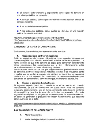 El llamado factor mercantil y dependiente como sujeto de derecho en
una situación jurídica de comercio.
A la mujer casada, como sujeto de derecho en una relación jurídica de
carácter mercantil.
A las sociedades entre esposos.
A las entidades públicas, como sujetos de derecho en una relación
jurídica de carácter mercantil.
http://html.rincondelvago.com/comerciante-individual.html
http://www.ucentral.edu.ec/facultades/filosofia/hoja%20web%20comercio/elco
mercio.htm
2.3 REQUISITOS PARA SER COMERCIANTE
Básicamente, los requisitos para ser comerciante, son dos:
1. Capacidad para contraer obligaciones
Están en capacidad de contraer obligaciones, todas aquellas personas que
pueden obligarse a sí mismas; sin requerir autorización de otra persona. La
norma general es que toda persona es capaz para comerciar, considerando
como excepciones las contempladas por la ley. Generalmente estas
excepciones son de dos clases, absolutas y relativas.
Son incapaces absolutas los que por ningún concepto pueden efectuar actos
de comercio, dentro de las personas naturales, tenemos a los impúberes, sordo
– mudos que no se dan a entender por escrito y los dementes; los incapaces
relativos son los que requieren del cumplimiento de ciertas normas legales para
convertirse en comerciantes, como los clérigos, los menores, adultos, etc.
2. Ejercer el comercio habitualmente
El segundo requisito para ser comerciante es el de ejercer el comercio
habitualmente, ya que un comerciante no puede hacer actos de comercio
temporal u ocasionalmente, sino en forma permanente, esto da como confianza
al consumidor y garantiza la venta de productos que expende. Con más
seguridad se adquiere un refrigerador en una empresa de solvencia conocida,
en donde le garantizan el producto y le ofrecen mantenimiento; que adquirirlo
sorpresivamente en la calle.
http://www.ucentral.edu.ec/facultades/filosofia/hoja%20web%20comercio/elcom
ercio.htm
2.4 PROHIBICIONES DEL COMERCIANTE
1. Alterar los asientos
2. Mutilar las hojas de los Libros de Contabilidad
 