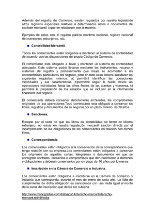 Además del registro de Comercio, existen regulados por nuestra legislación
otros registros especiales relativos a determinados actos o documentos de
carácter mercantil o que se relacionan con la materia.
Ejemplos de estos son: el registro público marítimo nacional, registro nacional
de inversiones extranjeras, etc.
Contabilidad Mercantil.
Todos los comerciantes están obligados a mantener un sistema de contabilidad
de acuerdo con las disposiciones del propio Código de Comercio.
El comerciante esta obligado a llevar y mantener un sistema de contabilidad
adecuado. Este sistema podrá llevarse mediante los instrumentos, recurso y
sistemas de registro y procesamiento que mejor se acomoden a las
características particulares del negocio, pero en todo caso deberá satisfacer los
siguientes requisitos mínimos: a) permitirá identificar las operaciones
individuales y sus características, b)permitirá seguir la huella desde las
operaciones individuales hasta las cifras finales de las cuentas y viceversa, c)
permitirá la preparación de los estados que se incluyan en la información
financiera del negocio
El comerciante deberá conservar debidamente archivados, los comprobantes
originales de sus operaciones.Todo comerciante esta obligado a conservar los
libros, registros y documentos de su negocio por un plazo mínimo de 10 años.
Sanciones.
Excepto par el caso de que los libros de contabilidad se lleven en idioma
extranjero, no existe en nuestra legislación mercantil sanción directa par el
incumplimiento de las obligaciones de los comerciantes en relación con dichos
libros.
Correspondencia.
Los comerciantes están obligados a la conservación de la correspondencia que
tenga relación con su empresa.Los comerciantes están obligados a conservar
los originales de aquellas cartas, telegramas o documentos en que se
consignen contratos, convenios o compromisos que den nacimiento a derechos
y obligaciones y deberán conservarlos por un plazo de 10 años por lo menos
Inscripción en la Cámara de Comercio o Industria.
Los comerciantes están obligados a inscribirse en la Cámara de comercio o
industria que corresponda, durante el mes de enero de cada año. La falta de
cumplimiento de dicha obligación es sancionada con una multa igual al monto
de la cuota de inscripción que debió ser cubierta.
http://www.monografias.com/trabajos14/derecho-mercant/derecho-
mercant.shtml#oblig
 