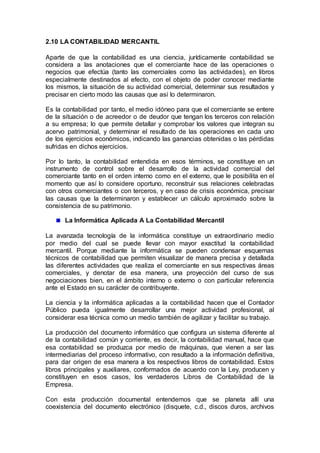 2.10 LA CONTABILIDAD MERCANTIL
Aparte de que la contabilidad es una ciencia, jurídicamente contabilidad se
considera a las anotaciones que el comerciante hace de las operaciones o
negocios que efectúa (tanto las comerciales como las actividades), en libros
especialmente destinados al efecto, con el objeto de poder conocer mediante
los mismos, la situación de su actividad comercial, determinar sus resultados y
precisar en cierto modo las causas que así lo determinaron.
Es la contabilidad por tanto, el medio idóneo para que el comerciante se entere
de la situación o de acreedor o de deudor que tengan los terceros con relación
a su empresa; lo que permite detallar y comprobar los valores que integran su
acervo patrimonial, y determinar el resultado de las operaciones en cada uno
de los ejercicios económicos, indicando las ganancias obtenidas o las pérdidas
sufridas en dichos ejercicios.
Por lo tanto, la contabilidad entendida en esos términos, se constituye en un
instrumento de control sobre el desarrollo de la actividad comercial del
comerciante tanto en el orden interno como en el externo, que le posibilita en el
momento que así lo considere oportuno, reconstruir sus relaciones celebradas
con otros comerciantes o con terceros, y en caso de crisis económica, precisar
las causas que la determinaron y establecer un cálculo aproximado sobre la
consistencia de su patrimonio.
La Informática Aplicada A La Contabilidad Mercantil
La avanzada tecnología de la informática constituye un extraordinario medio
por medio del cual se puede llevar con mayor exactitud la contabilidad
mercantil. Porque mediante la informática se pueden condensar esquemas
técnicos de contabilidad que permiten visualizar de manera precisa y detallada
las diferentes actividades que realiza el comerciante en sus respectivas áreas
comerciales, y denotar de esa manera, una proyección del curso de sus
negociaciones bien, en el ámbito interno o externo o con particular referencia
ante el Estado en su carácter de contribuyente.
La ciencia y la informática aplicadas a la contabilidad hacen que el Contador
Público pueda igualmente desarrollar una mejor actividad profesional, al
considerar esa técnica como un medio también de agilizar y facilitar su trabajo.
La producción del documento informático que configura un sistema diferente al
de la contabilidad común y corriente, es decir, la contabilidad manual, hace que
esa contabilidad se produzca por medio de máquinas, que vienen a ser las
intermediarias del proceso informativo, con resultado a la información definitiva,
para dar origen de esa manera a los respectivos libros de contabilidad. Estos
libros principales y auxiliares, conformados de acuerdo con la Ley, producen y
constituyen en esos casos, los verdaderos Libros de Contabilidad de la
Empresa.
Con esta producción documental entendemos que se planeta allí una
coexistencia del documento electrónico (disquete, c.d., discos duros, archivos
 