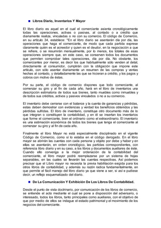 Libros Diario, Inventarios Y Mayor
El libro diario es aquel en el cual el comerciante asienta cronológicamente
todas las operaciones, activas o pasivas, al contado o a crédito que
diariamente realiza, vinculadas o no con su comercio. El código de Comercio,
en su artículo 34, establece: "En el libro diario se asentarán día por día, las
operaciones que haga el comerciante, de modo que cada partida exprese
claramente quién es el acreedor y quien es el deudor, en la negociación a que
se refiere, o se resumirán mensualmente, por lo menos, los totales de esas
operaciones siempre que, en este caso, se conserven todos los documentos
que permiten comprobar tales operaciones, día por día. No obstante, los
comerciantes por menor, es decir los que habitualmente sólo venden al detal,
directamente al consumidor, cumplirán con la obligación que impone este
artículo, con sólo asentar diariamente un resumen de las compras y ventas
hechas al contado, y detalladamente las que se hicieran a crédito, y los pagos y
cobros con motivo de éstas.
Por su parte, el código de comercio dispones que todo comerciante, al
comenzar su giro y al fin de cada año, hará en el libro de inventarios una
descripción estimatoria de todos sus bienes, tanto muebles como inmuebles y
de todos sus créditos, activos y pasivos vinculados o no a su comercio.
El inventario debe cerrarse con el balance y la cuenta de ganancias y pérdidas,
estas deben demostrar con evidencias y verdad los beneficios obtenidos y las
pérdidas sufridas. El libro de inventario, constituye otro documento más de lo
que integran o constituyen la contabilidad, y en él se insertan los inventarios
que forme el comerciante, bien el ordinario como el extraordinario. El inventario
es una estimación económica de todos los bienes que tenga el comerciante al
comenzar su giro y al fin de cada año.
Finalmente el libro Mayor no está especialmente disciplinado en el vigente
Código de Comercio, como sí lo estaba en el código derogado. En el libro
mayor se abrirán las cuentas con cada persona y objeto por debe y haber y en
ellas se asentarán, en orden cronológico, las partidas correspondientes, con
referencia libro diario y en su caso, a los libros y documentos auxiliares de éste.
Cuando ello convenga a la mejor ordenación de la contabilidad del
comerciante, el libro mayor podrá reemplazarse por un sistema de hojas
separables, en las cuales se llevarán las cuentas respectivas. Así podemos
precisar que el Libro mayor no necesita la previa habilitación exigida para los
otros libros de contabilidad, y además su razón radica fundamentalmente, en
que permite el fácil manejo del libro diario ya que viene a ser, si así e pudiese
decir, un reflejo esquematizado del diario.
De La Comunicación Y Exhibición De Los Libros De Contabilidad.
Desde el punto de vista doctrinario, por comunicación de los libros de comercio,
se entiende el acto mediante el cual se pone a disposición del adversario, o
interesado, todos los libros, tanto principales como auxiliares, con el objetivo de
que por medio de ellos se indague el estado patrimonial y el movimiento de los
negocios del comerciante.
 