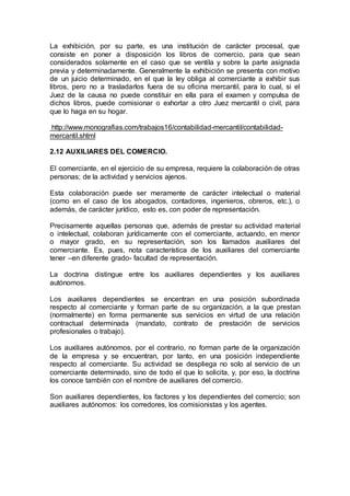 La exhibición, por su parte, es una institución de carácter procesal, que
consiste en poner a disposición los libros de comercio, para que sean
considerados solamente en el caso que se ventila y sobre la parte asignada
previa y determinadamente. Generalmente la exhibición se presenta con motivo
de un juicio determinado, en el que la ley obliga al comerciante a exhibir sus
libros, pero no a trasladarlos fuera de su oficina mercantil, para lo cual, si el
Juez de la causa no puede constituir en ella para el examen y compulsa de
dichos libros, puede comisionar o exhortar a otro Juez mercantil o civil, para
que lo haga en su hogar.
http://www.monografias.com/trabajos16/contabilidad-mercantil/contabilidad-
mercantil.shtml
2.12 AUXILIARES DEL COMERCIO.
El comerciante, en el ejercicio de su empresa, requiere la colaboración de otras
personas; de la actividad y servicios ajenos.
Esta colaboración puede ser meramente de carácter intelectual o material
(como en el caso de los abogados, contadores, ingenieros, obreros, etc.), o
además, de carácter jurídico, esto es, con poder de representación.
Precisamente aquellas personas que, además de prestar su actividad material
o intelectual, colaboran jurídicamente con el comerciante, actuando, en menor
o mayor grado, en su representación, son los llamados auxiliares del
comerciante. Es, pues, nota característica de los auxiliares del comerciante
tener –en diferente grado- facultad de representación.
La doctrina distingue entre los auxiliares dependientes y los auxiliares
autónomos.
Los auxiliares dependientes se encentran en una posición subordinada
respecto al comerciante y forman parte de su organización, a la que prestan
(normalmente) en forma permanente sus servicios en virtud de una relación
contractual determinada (mandato, contrato de prestación de servicios
profesionales o trabajo).
Los auxiliares autónomos, por el contrario, no forman parte de la organización
de la empresa y se encuentran, por tanto, en una posición independiente
respecto al comerciante. Su actividad se despliega no solo al servicio de un
comerciante determinado, sino de todo el que lo solicita, y, por eso, la doctrina
los conoce también con el nombre de auxiliares del comercio.
Son auxiliares dependientes, los factores y los dependientes del comercio; son
auxiliares autónomos: los corredores, los comisionistas y los agentes.
 