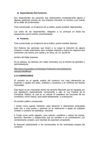 Dependientes Del Comercio.
Son dependientes las personas que desempeñan constantemente alguna o
algunas gestiones propias de una empresa mercantil, en nombre y por cuenta
de su titular (el comerciante).
Todo comerciante, en el ejercicio de su trafico, podrá constituir dependientes.
Los actos de los dependientes, obligarán a su principal en todas las
operaciones que le tuvieren encomendadas
Factores.
Todo comerciante, en el ejercicio de su trafico, podrá constituir factores.
Son factores las personas que tienen a su cargo la dirección de alguna
empresa o están autorizados para contratar respecto a todos los negocios que
conciernen a la misma, por cuenta y en Tena, ob. cit., pp.62-64
nombre del titular empresa.
En la práctica, los factores son mejor conocidos con el nombre de gerentes o
administradores.
http://www.monografias.com/trabajos14/derecho-mercant/derecho-
mercant.shtml#auxil
2.13 CORREDORES
El corredor es el agente auxiliar del comercio con cuya intervención se
proponen y ajustan los actos, contratos y convenios y se certifican los hechos
mercantiles
Esta figura es tan importante dentro del derecho Mercantil que es regulada por
una legislación especialmente concerniente a ella; la Ley Federal de la
Correduría Pública, la cual en su artículo 6º establece las funciones de los
corredores. Dicho artículo será citado textualmente a continuación:
Al corredor público corresponde:
I. Actuar como agente mediador, para transmitir e intercambiar propuestas
entre dos o más partes y asesorar en la celebración o ajuste de cualquier
contrato o convenio de naturaleza mercantil.
II. Fungir como perito valuador, para estimar, cuantificar y valorar los bienes,
servicios, derechos y obligaciones que se sometan a su consideración, por
nombramiento privado o por mandato de autoridad competente.
III. Asesorar jurídicamente a los comerciantes en las actividades propias del
comercio.
 